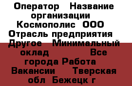 Оператор › Название организации ­ Космополис, ООО › Отрасль предприятия ­ Другое › Минимальный оклад ­ 25 000 - Все города Работа » Вакансии   . Тверская обл.,Бежецк г.